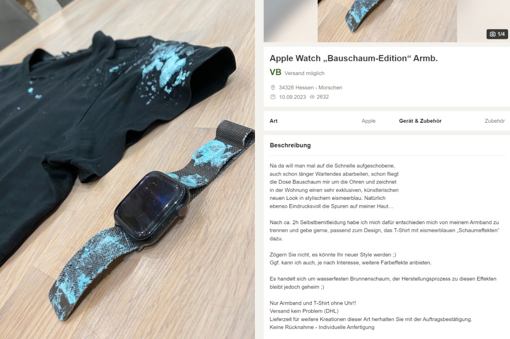 Auf Kleinanzeigen bietet ein Nutzer eine Apple Watch Bauschaum Edition an und schreibt dazu: Na da will man mal auf die Schnelle aufgeschobene,
auch schon länger Wartendes abarbeiten, schon fliegt
die Dose Bauschaum mir um die Ohren und zeichnet
in der Wohnung einen sehr exklusiven, künstlerischen
neuen Look in stylischem eismeerblau. Natürlich
ebenso Eindrucksvoll die Spuren auf meiner Haut…
Nach ca. 2h Selbstbemitleidung habe ich mich dafür entschieden mich von meinem Armband zu trennen und gebe gerne, passend zum Design, das T-Shirt mit eismeerblauen „Schaumeffekten“ dazu.
Zögern Sie nicht, es könnte Ihr neuer Style werden.
Ggf. kann ich auch, je nach Interesse, weitere Farbeffekte anbieten.
Es handelt sich um wasserfesten Brunnenschaum, der Herstellungsprozess zu diesen Effekten bleibt jedoch geheim.
Nur Armband und T-Shirt ohne Uhr!!
Versand kein Problem (DHL)
Lieferzeit für weitere Kreationen dieser Art herhalten Sie mit der Auftragsbestätigung.
Keine Rücknahme - Individuelle Anfertigung
Schauen Sie sich gern meine weiteren Inserate an.